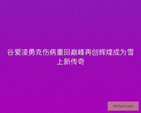 谷爱凌勇克伤病重回巅峰再创辉煌成为雪上新传奇