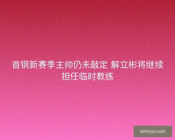 首钢新赛季主帅仍未敲定 解立彬将继续担任临时教练
