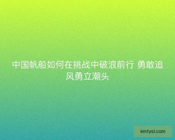 中国帆船如何在挑战中破浪前行 勇敢追风勇立潮头